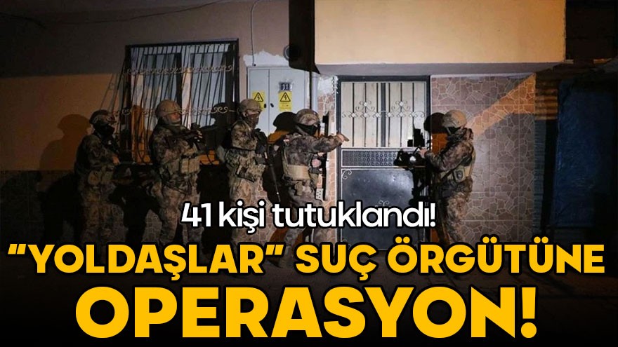 ‘Yoldaşlar’ suç örgütüne operasyon: 41 kişi tutuklandı